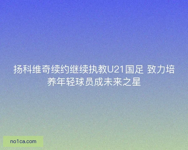 扬科维奇续约继续执教U21国足 致力培养年轻球员成未来之星