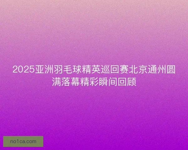 2025亚洲羽毛球精英巡回赛北京通州圆满落幕精彩瞬间回顾