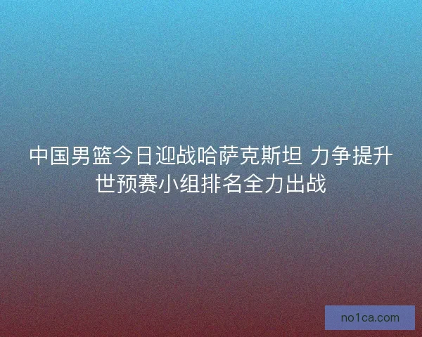 中国男篮今日迎战哈萨克斯坦 力争提升世预赛小组排名全力出战