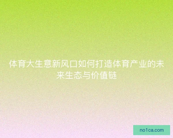 体育大生意新风口如何打造体育产业的未来生态与价值链