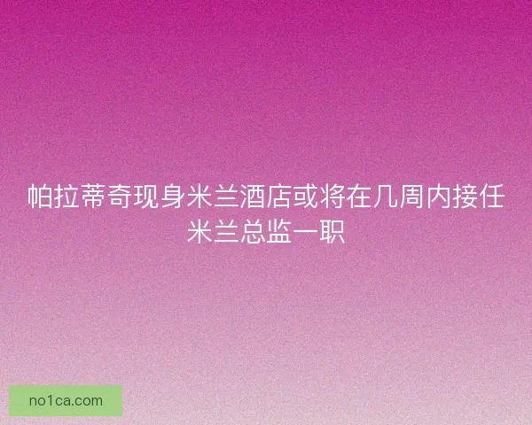 帕拉蒂奇现身米兰酒店或将在几周内接任米兰总监一职
