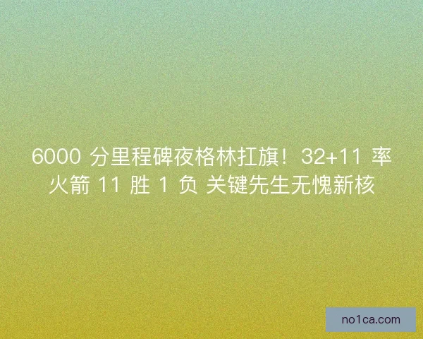 6000 分里程碑夜格林扛旗！32+11 率火箭 11 胜 1 负 关键先生无愧新核