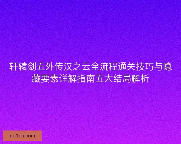 轩辕剑五外传汉之云全流程通关技巧与隐藏要素详解指南五大结局解析