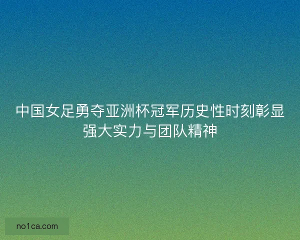中国女足勇夺亚洲杯冠军历史性时刻彰显强大实力与团队精神
