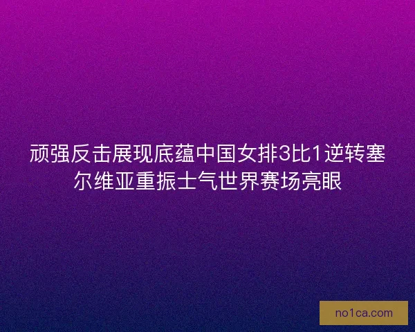 顽强反击展现底蕴中国女排3比1逆转塞尔维亚重振士气世界赛场亮眼