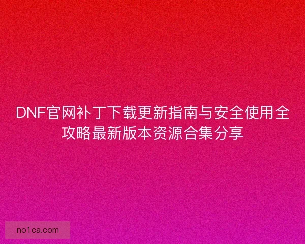 DNF官网补丁下载更新指南与安全使用全攻略最新版本资源合集分享