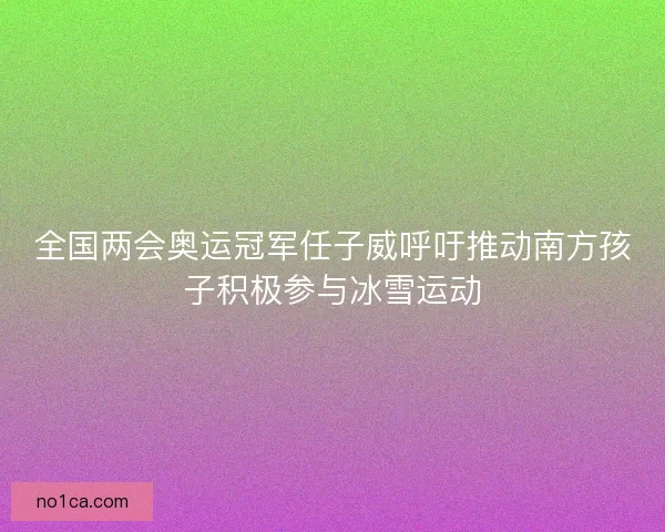 全国两会奥运冠军任子威呼吁推动南方孩子积极参与冰雪运动